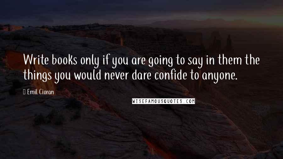 Emil Cioran Quotes: Write books only if you are going to say in them the things you would never dare confide to anyone.