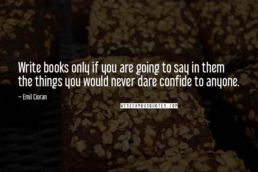 Emil Cioran Quotes: Write books only if you are going to say in them the things you would never dare confide to anyone.