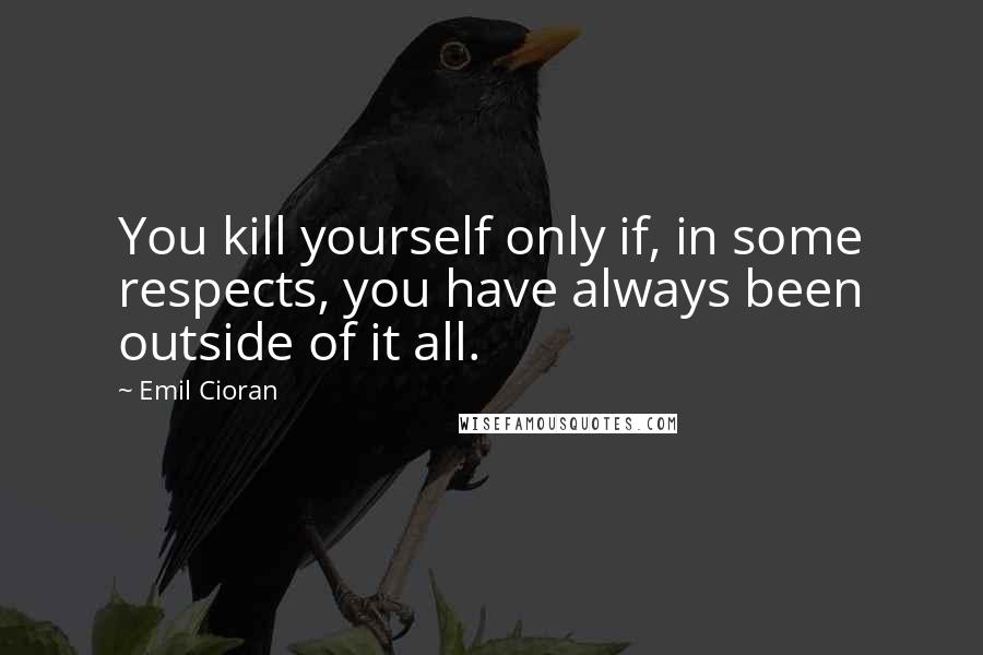 Emil Cioran Quotes: You kill yourself only if, in some respects, you have always been outside of it all.