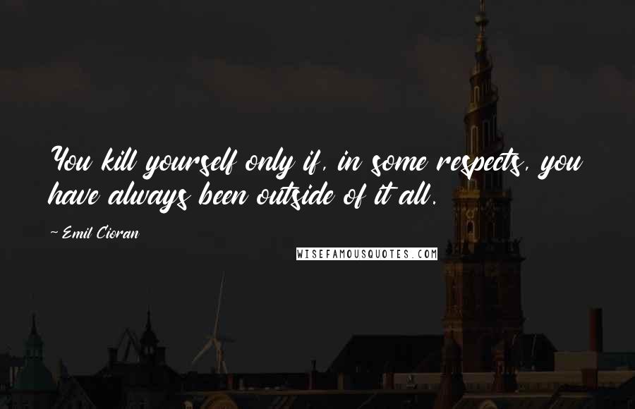 Emil Cioran Quotes: You kill yourself only if, in some respects, you have always been outside of it all.