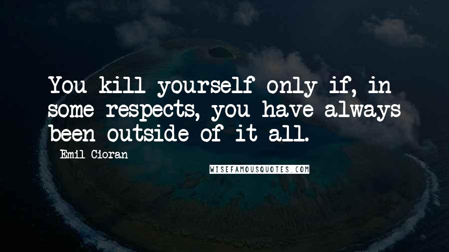 Emil Cioran Quotes: You kill yourself only if, in some respects, you have always been outside of it all.