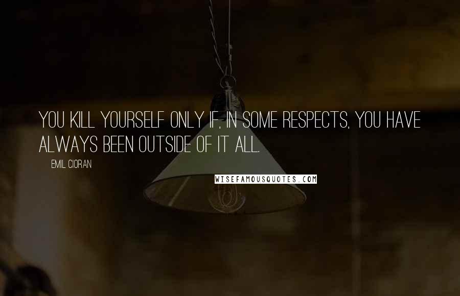 Emil Cioran Quotes: You kill yourself only if, in some respects, you have always been outside of it all.