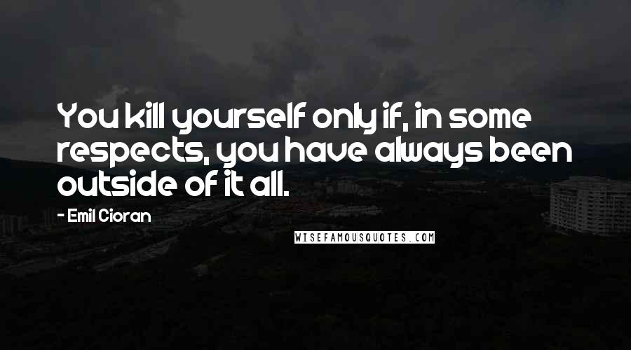 Emil Cioran Quotes: You kill yourself only if, in some respects, you have always been outside of it all.