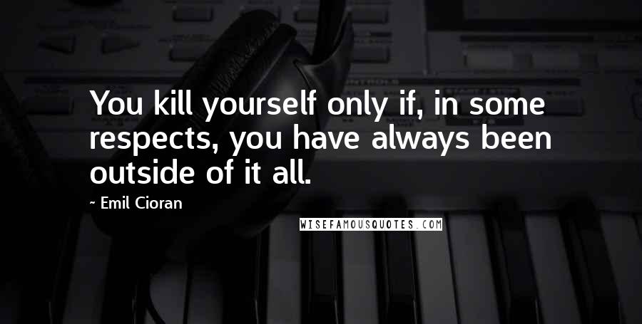 Emil Cioran Quotes: You kill yourself only if, in some respects, you have always been outside of it all.