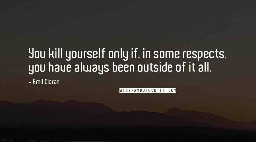 Emil Cioran Quotes: You kill yourself only if, in some respects, you have always been outside of it all.