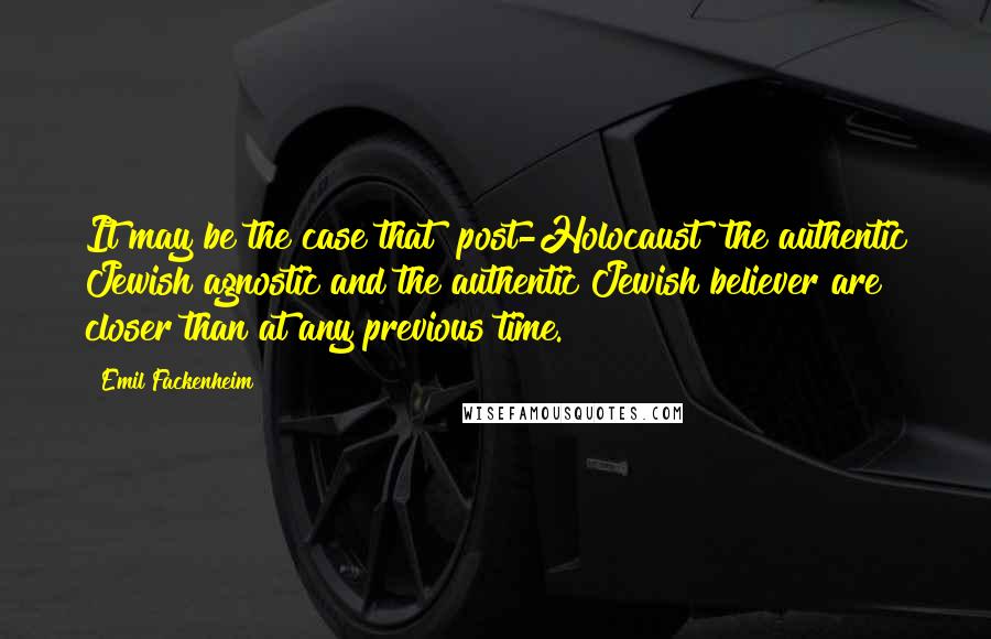 Emil Fackenheim Quotes: It may be the case that [post-Holocaust] the authentic Jewish agnostic and the authentic Jewish believer are closer than at any previous time.