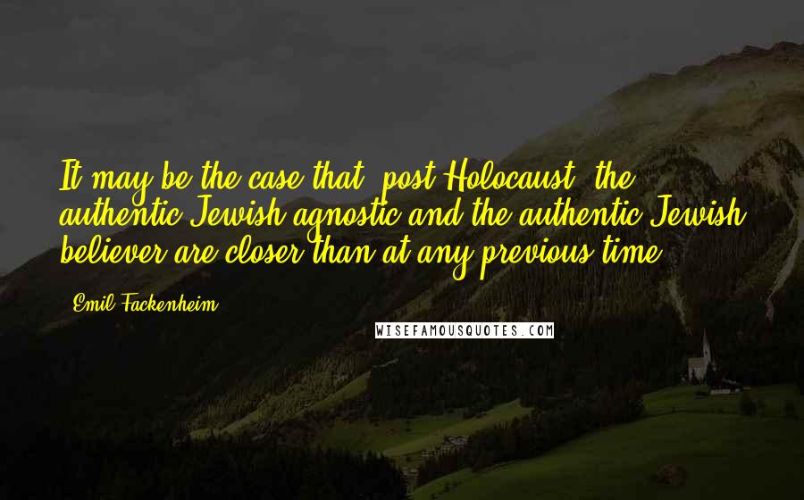 Emil Fackenheim Quotes: It may be the case that [post-Holocaust] the authentic Jewish agnostic and the authentic Jewish believer are closer than at any previous time.