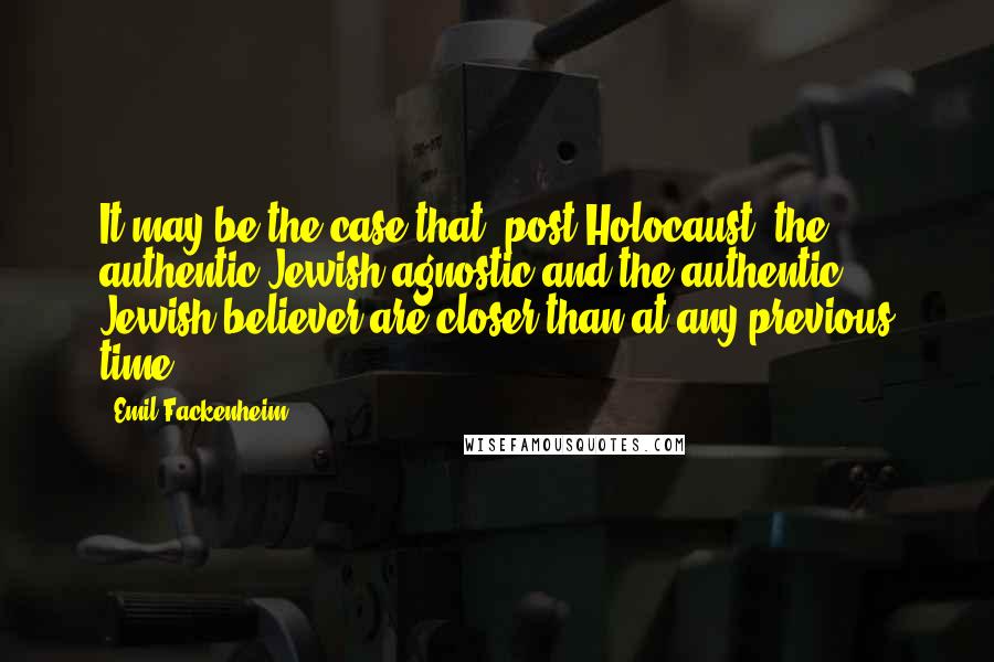 Emil Fackenheim Quotes: It may be the case that [post-Holocaust] the authentic Jewish agnostic and the authentic Jewish believer are closer than at any previous time.