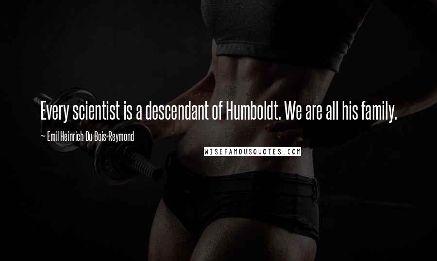 Emil Heinrich Du Bois-Reymond Quotes: Every scientist is a descendant of Humboldt. We are all his family.