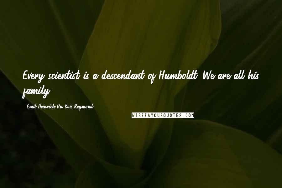 Emil Heinrich Du Bois-Reymond Quotes: Every scientist is a descendant of Humboldt. We are all his family.