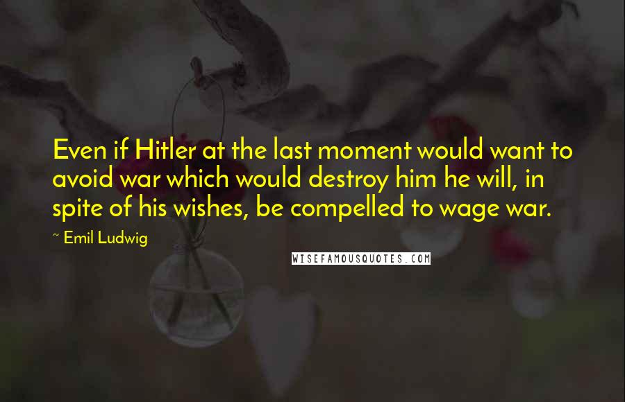 Emil Ludwig Quotes: Even if Hitler at the last moment would want to avoid war which would destroy him he will, in spite of his wishes, be compelled to wage war.