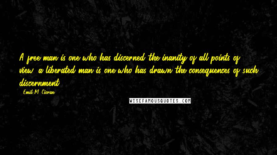 Emil M. Cioran Quotes: A free man is one who has discerned the inanity of all points of view; a liberated man is one who has drawn the consequences of such discernment.