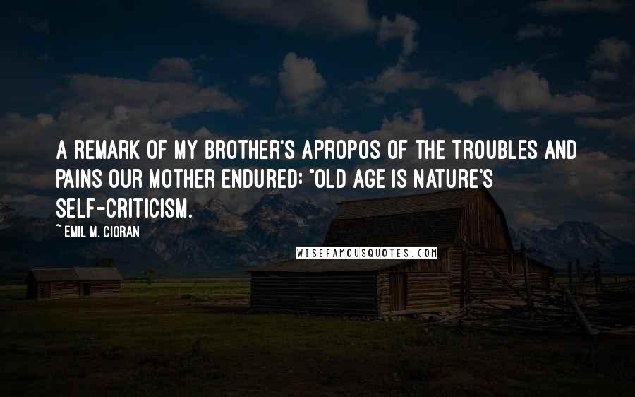 Emil M. Cioran Quotes: A remark of my brother's apropos of the troubles and pains our mother endured: "Old age is nature's self-criticism.