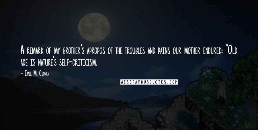 Emil M. Cioran Quotes: A remark of my brother's apropos of the troubles and pains our mother endured: "Old age is nature's self-criticism.