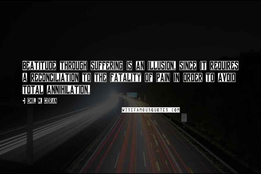 Emil M. Cioran Quotes: Beatitude through suffering is an illusion, since it requires a reconciliation to the fatality of pain in order to avoid total annihilation.