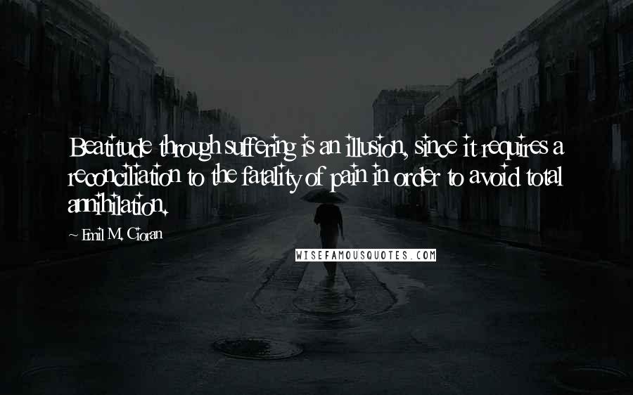 Emil M. Cioran Quotes: Beatitude through suffering is an illusion, since it requires a reconciliation to the fatality of pain in order to avoid total annihilation.