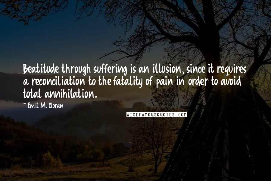 Emil M. Cioran Quotes: Beatitude through suffering is an illusion, since it requires a reconciliation to the fatality of pain in order to avoid total annihilation.