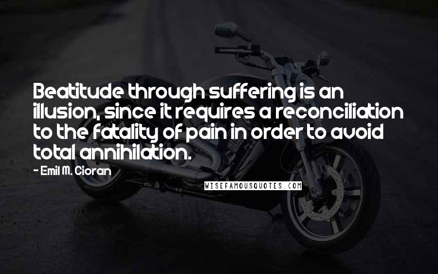 Emil M. Cioran Quotes: Beatitude through suffering is an illusion, since it requires a reconciliation to the fatality of pain in order to avoid total annihilation.