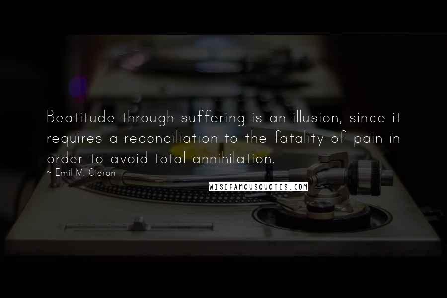 Emil M. Cioran Quotes: Beatitude through suffering is an illusion, since it requires a reconciliation to the fatality of pain in order to avoid total annihilation.