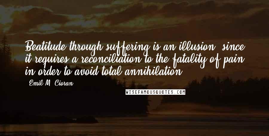 Emil M. Cioran Quotes: Beatitude through suffering is an illusion, since it requires a reconciliation to the fatality of pain in order to avoid total annihilation.