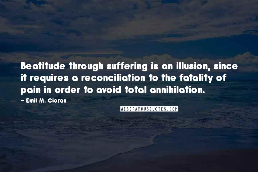 Emil M. Cioran Quotes: Beatitude through suffering is an illusion, since it requires a reconciliation to the fatality of pain in order to avoid total annihilation.