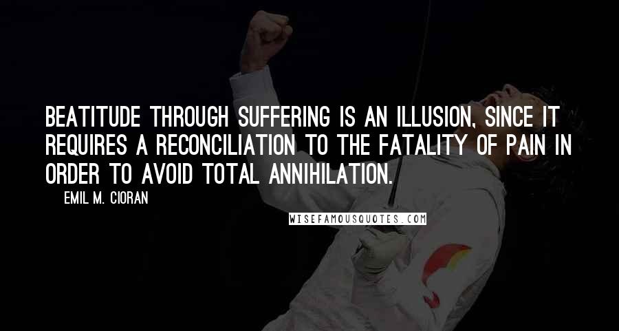 Emil M. Cioran Quotes: Beatitude through suffering is an illusion, since it requires a reconciliation to the fatality of pain in order to avoid total annihilation.