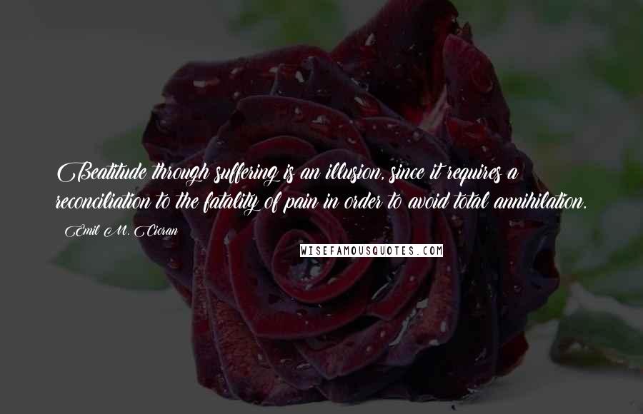 Emil M. Cioran Quotes: Beatitude through suffering is an illusion, since it requires a reconciliation to the fatality of pain in order to avoid total annihilation.