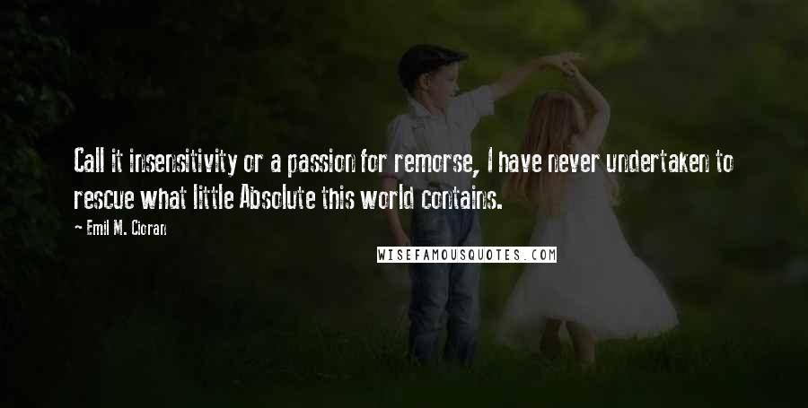 Emil M. Cioran Quotes: Call it insensitivity or a passion for remorse, I have never undertaken to rescue what little Absolute this world contains.