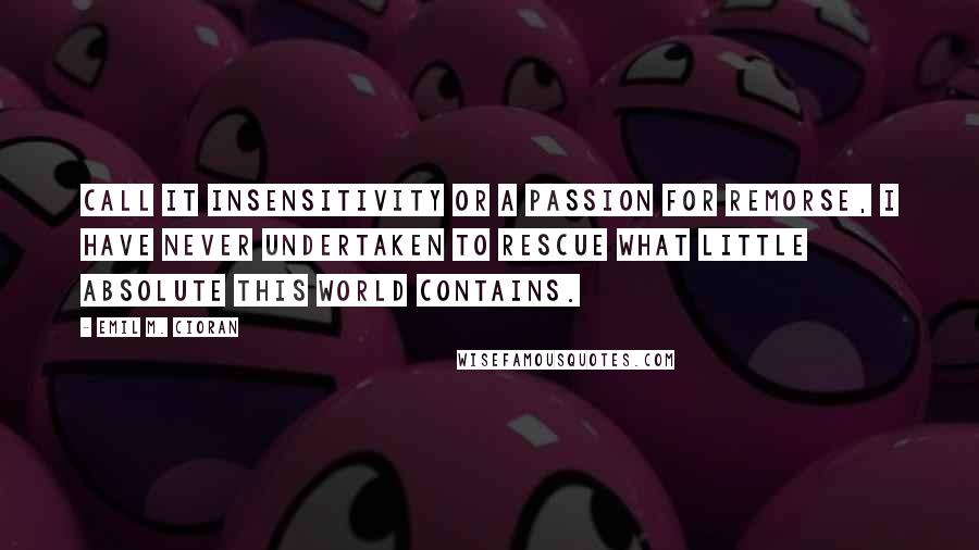 Emil M. Cioran Quotes: Call it insensitivity or a passion for remorse, I have never undertaken to rescue what little Absolute this world contains.