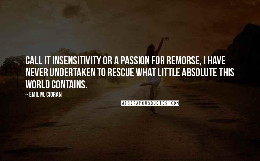 Emil M. Cioran Quotes: Call it insensitivity or a passion for remorse, I have never undertaken to rescue what little Absolute this world contains.