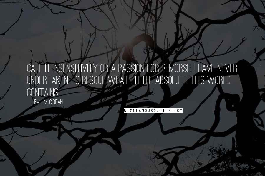 Emil M. Cioran Quotes: Call it insensitivity or a passion for remorse, I have never undertaken to rescue what little Absolute this world contains.