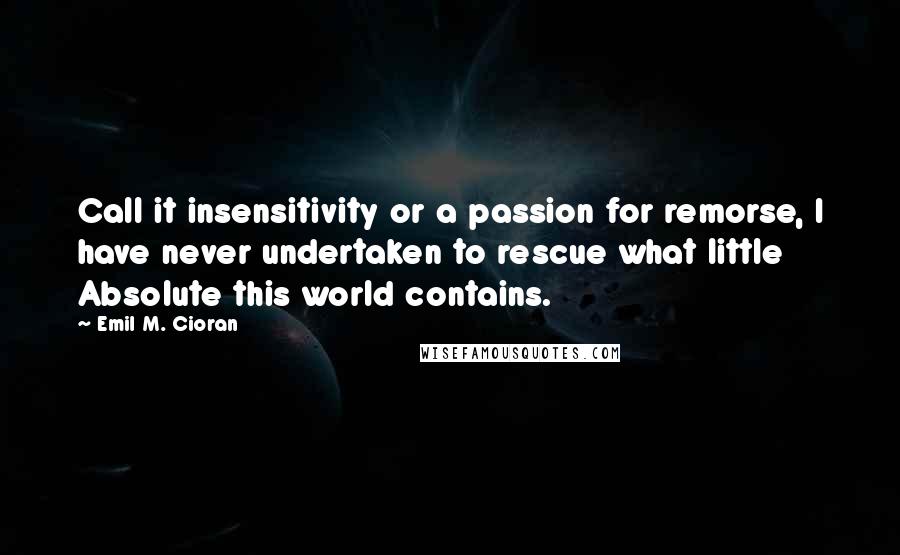 Emil M. Cioran Quotes: Call it insensitivity or a passion for remorse, I have never undertaken to rescue what little Absolute this world contains.