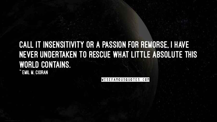 Emil M. Cioran Quotes: Call it insensitivity or a passion for remorse, I have never undertaken to rescue what little Absolute this world contains.