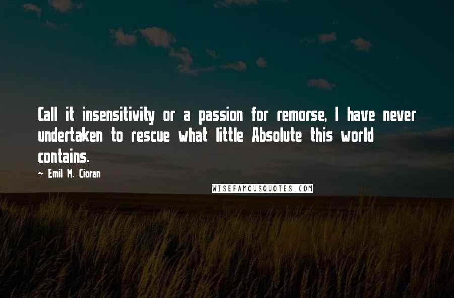 Emil M. Cioran Quotes: Call it insensitivity or a passion for remorse, I have never undertaken to rescue what little Absolute this world contains.