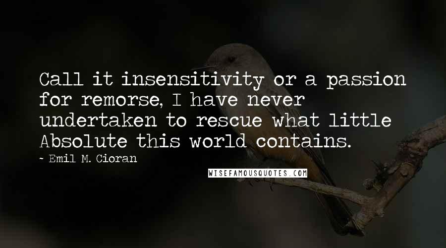 Emil M. Cioran Quotes: Call it insensitivity or a passion for remorse, I have never undertaken to rescue what little Absolute this world contains.