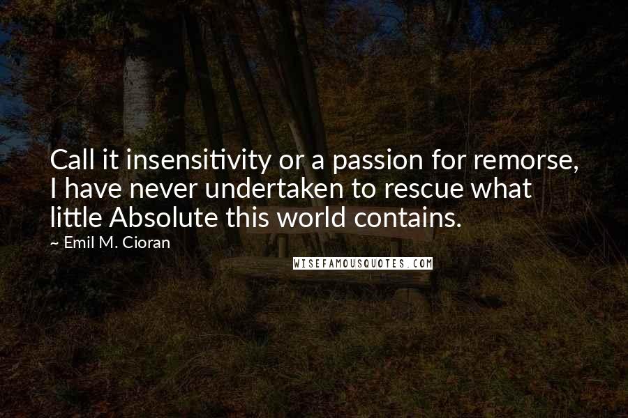 Emil M. Cioran Quotes: Call it insensitivity or a passion for remorse, I have never undertaken to rescue what little Absolute this world contains.