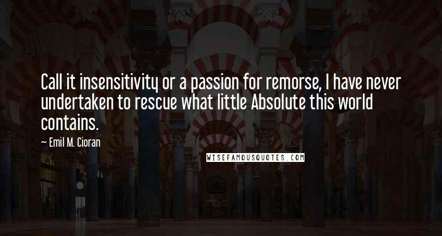 Emil M. Cioran Quotes: Call it insensitivity or a passion for remorse, I have never undertaken to rescue what little Absolute this world contains.