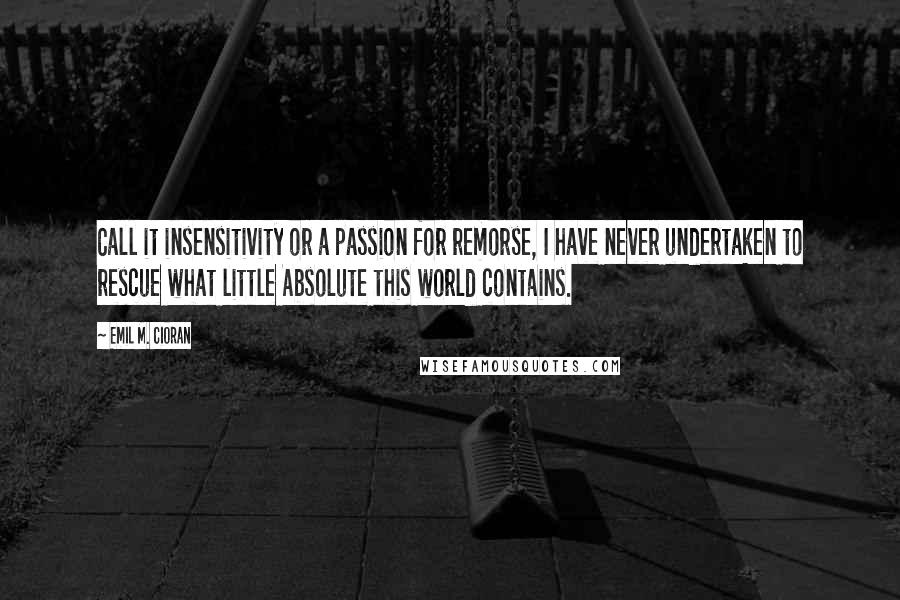 Emil M. Cioran Quotes: Call it insensitivity or a passion for remorse, I have never undertaken to rescue what little Absolute this world contains.