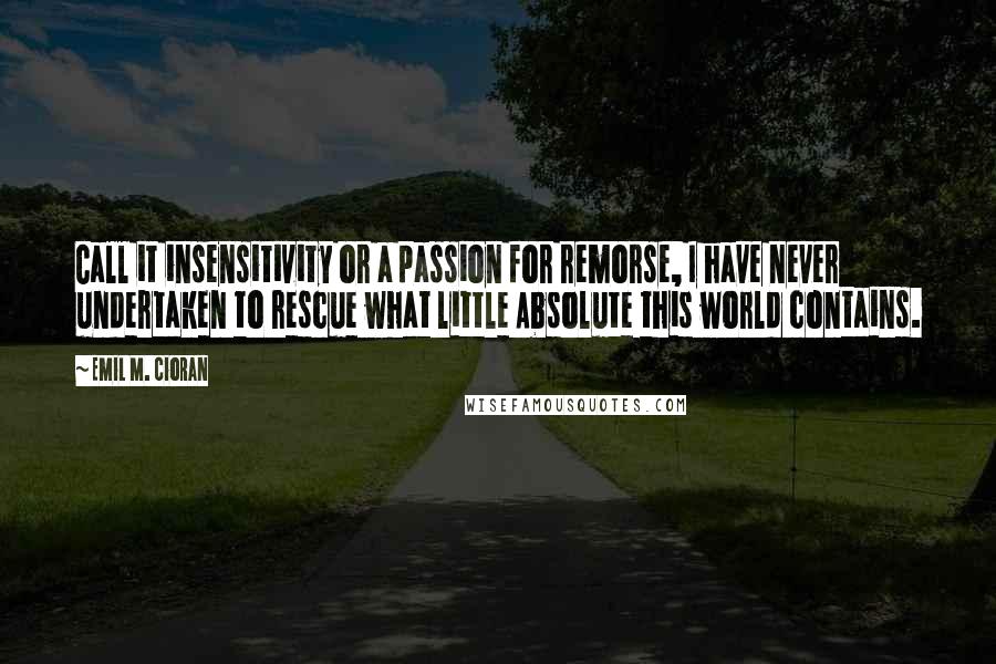 Emil M. Cioran Quotes: Call it insensitivity or a passion for remorse, I have never undertaken to rescue what little Absolute this world contains.