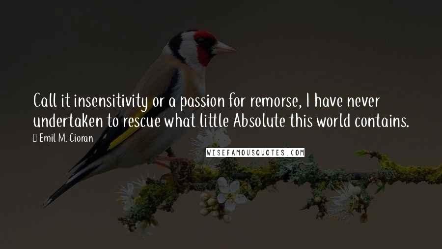 Emil M. Cioran Quotes: Call it insensitivity or a passion for remorse, I have never undertaken to rescue what little Absolute this world contains.