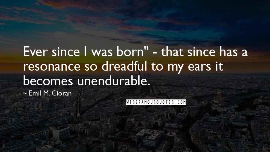 Emil M. Cioran Quotes: Ever since I was born" - that since has a resonance so dreadful to my ears it becomes unendurable.