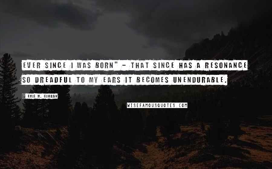 Emil M. Cioran Quotes: Ever since I was born" - that since has a resonance so dreadful to my ears it becomes unendurable.