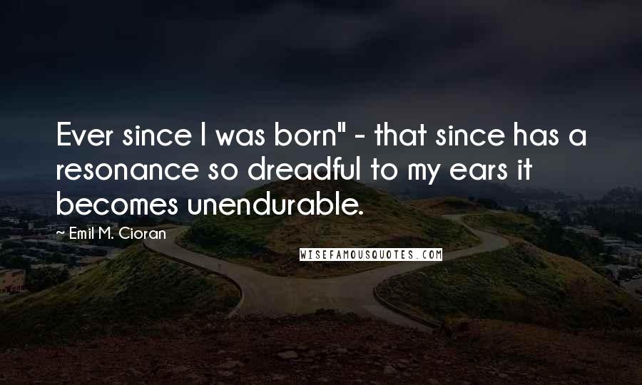 Emil M. Cioran Quotes: Ever since I was born" - that since has a resonance so dreadful to my ears it becomes unendurable.