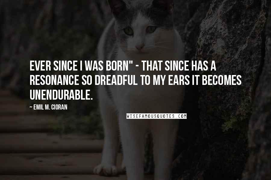 Emil M. Cioran Quotes: Ever since I was born" - that since has a resonance so dreadful to my ears it becomes unendurable.