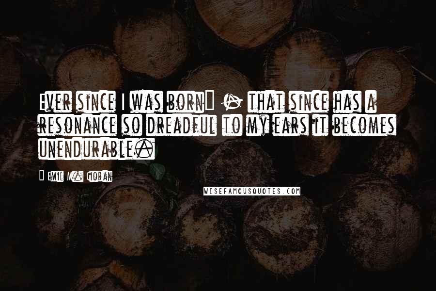 Emil M. Cioran Quotes: Ever since I was born" - that since has a resonance so dreadful to my ears it becomes unendurable.