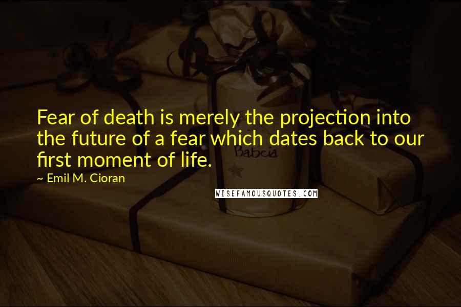 Emil M. Cioran Quotes: Fear of death is merely the projection into the future of a fear which dates back to our first moment of life.