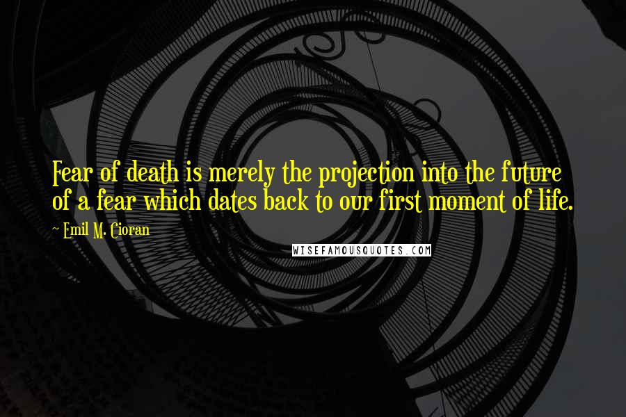 Emil M. Cioran Quotes: Fear of death is merely the projection into the future of a fear which dates back to our first moment of life.