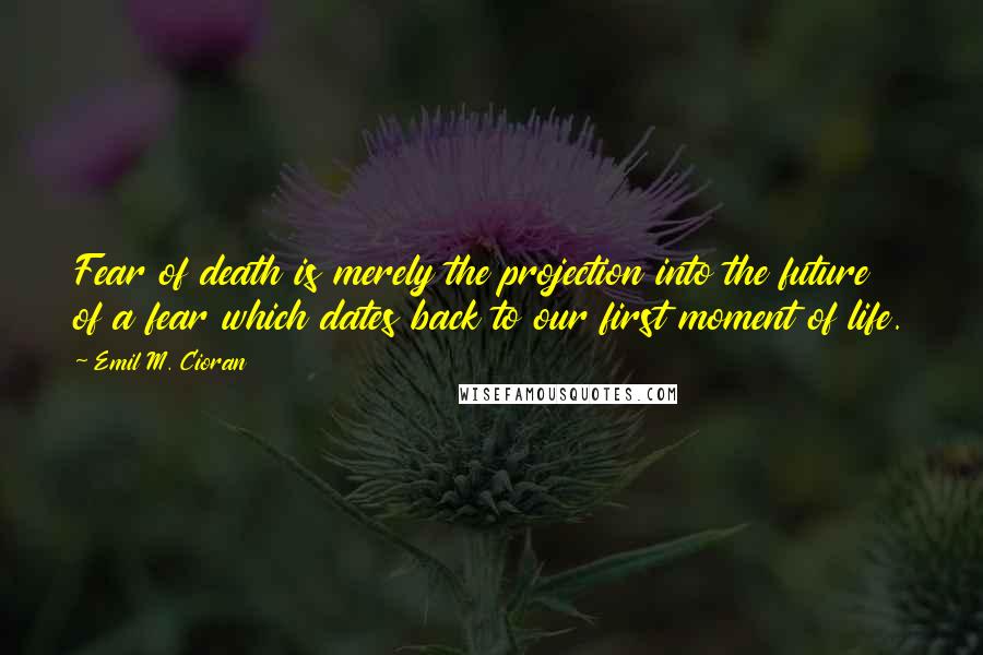 Emil M. Cioran Quotes: Fear of death is merely the projection into the future of a fear which dates back to our first moment of life.