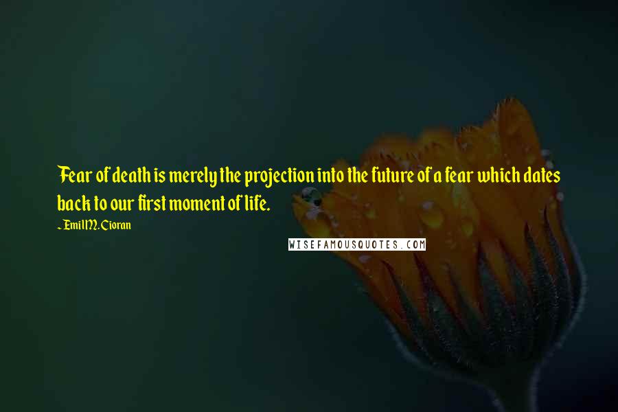 Emil M. Cioran Quotes: Fear of death is merely the projection into the future of a fear which dates back to our first moment of life.