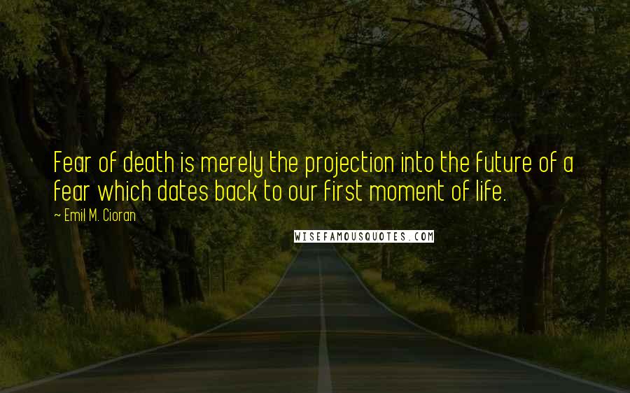 Emil M. Cioran Quotes: Fear of death is merely the projection into the future of a fear which dates back to our first moment of life.